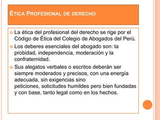 ÉTICA PROFESIONAL DE DERECHO


 La ética del profesional del derecho se rige por el
  Código de Ética del Colegio de Abogados del Perú.
 Los deberes esenciales del abogado son: la
  probidad, independencia, moderación y la
  confraternidad.
 Sus alegatos verbales o escritos deberán ser
  siempre moderados y precisos, con una energía
  adecuada, sin exigencias sino
  peticiones, solicitudes humildes pero bien fundadas
  y con base, tanto legal como en los hechos.
 