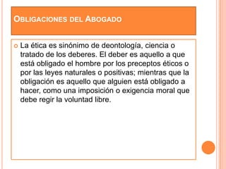 OBLIGACIONES DEL ABOGADO


   La ética es sinónimo de deontología, ciencia o
    tratado de los deberes. El deber es aquello a que
    está obligado el hombre por los preceptos éticos o
    por las leyes naturales o positivas; mientras que la
    obligación es aquello que alguien está obligado a
    hacer, como una imposición o exigencia moral que
    debe regir la voluntad libre.
 