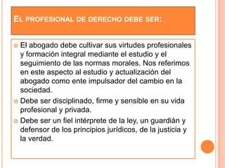 EL PROFESIONAL DE DERECHO DEBE SER:


 El abogado debe cultivar sus virtudes profesionales
  y formación integral mediante el estudio y el
  seguimiento de las normas morales. Nos referimos
  en este aspecto al estudio y actualización del
  abogado como ente impulsador del cambio en la
  sociedad.
 Debe ser disciplinado, firme y sensible en su vida
  profesional y privada.
 Debe ser un fiel intérprete de la ley, un guardián y
  defensor de los principios jurídicos, de la justicia y
  la verdad.
 