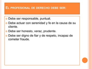 EL PROFESIONAL DE DERECHO DEBE SER:


 Debe ser responsable, puntual.
 Debe actuar con serenidad y fe en la causa de su
  cliente.
 Debe ser honesto, veraz, prudente.

 Debe ser digno de fiar y de respeto, incapaz de
  cometer fraude.
 