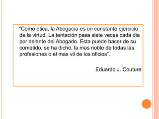 “Como ética, la Abogacía es un constante ejercicio
de la virtud. La tentación pasa siete veces cada dia
por delante del Abogado. Esta puede hacer de su
cometido, se ha dicho, la mas noble de todas las
profesiones o el mas vil de los oficios”.

                                Eduardo J. Couture
 