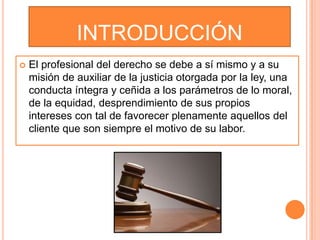 INTRODUCCIÓN
   El profesional del derecho se debe a sí mismo y a su
    misión de auxiliar de la justicia otorgada por la ley, una
    conducta íntegra y ceñida a los parámetros de lo moral,
    de la equidad, desprendimiento de sus propios
    intereses con tal de favorecer plenamente aquellos del
    cliente que son siempre el motivo de su labor.
 