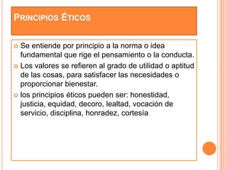 PRINCIPIOS ÉTICOS

 Se entiende por principio a la norma o idea
  fundamental que rige el pensamiento o la conducta.
 Los valores se refieren al grado de utilidad o aptitud
  de las cosas, para satisfacer las necesidades o
  proporcionar bienestar.
 los principios éticos pueden ser: honestidad,
  justicia, equidad, decoro, lealtad, vocación de
  servicio, disciplina, honradez, cortesía
 