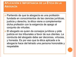 APLICACIÓN E IMPORTANCIA DE LA ÉTICA EN LA
ABOGACÍA


 Partiendo de que la abogacía es una profesión
  fundada en conocimientos de las ciencias jurídicas,
  justicia y derecho, la ética viene a complementar
  dicha profesión con la exigencia de apego al
  conjunto de virtudes.
 El abogado es quien da consejos jurídicos y pide
  justicia en los tribunales a favor de sus clientes. La
  conducta del abogado debe ser decorosa, virtuosa,
  y honesta. Es por eso que la ética aplicada a la
  abogacía hace del letrado una persona honorable y
  respetable
 