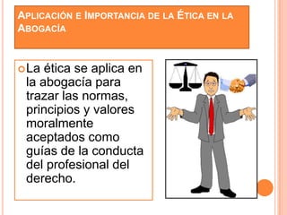 APLICACIÓN E IMPORTANCIA DE LA ÉTICA EN LA
ABOGACÍA


 La ética se aplica en
 la abogacía para
 trazar las normas,
 principios y valores
 moralmente
 aceptados como
 guías de la conducta
 del profesional del
 derecho.
 