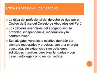 ÉTICA PROFESIONAL DE DERECHO


 La ética del profesional del derecho se rige por el
  Código de Ética del Colegio de Abogados del Perú.
 Los deberes esenciales del abogado son: la
  probidad, independencia, moderación y la
  confraternidad.
 Sus alegatos verbales o escritos deberán ser
  siempre moderados y precisos, con una energía
  adecuada, sin exigencias sino peticiones,
  solicitudes humildes pero bien fundadas y con
  base, tanto legal como en los hechos.
 