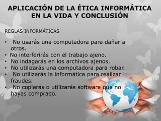 APLICACIÓN DE LA ÉTICA INFORMÁTICA
EN LA VIDA Y CONCLUSIÓN
REGLAS INFORMÁTICAS
• No usarás una computadora para dañar a
otros.
• No interferirás con el trabajo ajeno.
• No indagarás en los archivos ajenos.
• No utilizarás una computadora para robar.
• No utilizarás la informática para realizar
fraudes.
• No copiarás o utilizarás software que no
hayas comprado.
 
