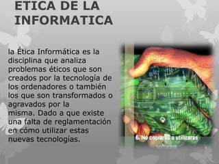 ETICA DE LA
INFORMATICA
la Ética Informática es la
disciplina que analiza
problemas éticos que son
creados por la tecnolog...