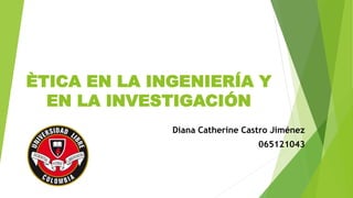 ÈTICA EN LA INGENIERÍA Y
EN LA INVESTIGACIÓN
Diana Catherine Castro Jiménez
065121043
 