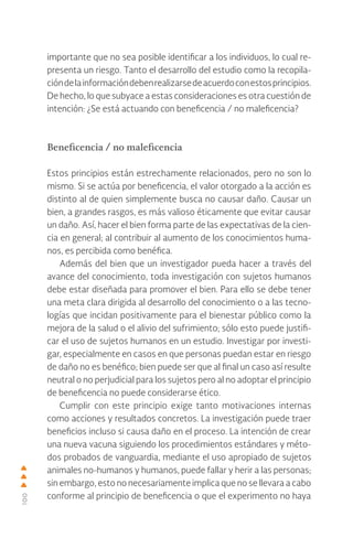100
importante que no sea posible identificar a los individuos, lo cual re-
presenta un riesgo. Tanto el desarrollo del estudio como la recopila-
cióndelainformacióndebenrealizarsedeacuerdoconestosprincipios.
De hecho, lo que subyace a estas consideraciones es otra cuestión de
intención: ¿Se está actuando con beneficencia / no maleficencia?
Beneficencia / no maleficencia
Estos principios están estrechamente relacionados, pero no son lo
mismo. Si se actúa por beneficencia, el valor otorgado a la acción es
distinto al de quien simplemente busca no causar daño. Causar un
bien, a grandes rasgos, es más valioso éticamente que evitar causar
un daño. Así, hacer el bien forma parte de las expectativas de la cien-
cia en general; al contribuir al aumento de los conocimientos huma-
nos, es percibida como benéfica.
Además del bien que un investigador pueda hacer a través del
avance del conocimiento, toda investigación con sujetos humanos
debe estar diseñada para promover el bien. Para ello se debe tener
una meta clara dirigida al desarrollo del conocimiento o a las tecno-
logías que incidan positivamente para el bienestar público como la
mejora de la salud o el alivio del sufrimiento; sólo esto puede justifi-
car el uso de sujetos humanos en un estudio. Investigar por investi-
gar, especialmente en casos en que personas puedan estar en riesgo
de daño no es benéfico; bien puede ser que al final un caso así resulte
neutral o no perjudicial para los sujetos pero al no adoptar el principio
de beneficencia no puede considerarse ético.
Cumplir con este principio exige tanto motivaciones internas
como acciones y resultados concretos. La investigación puede traer
beneficios incluso si causa daño en el proceso. La intención de crear
una nueva vacuna siguiendo los procedimientos estándares y méto-
dos probados de vanguardia, mediante el uso apropiado de sujetos
animales no-humanos y humanos, puede fallar y herir a las personas;
sin embargo, esto no necesariamente implica que no se llevara a cabo
conforme al principio de beneficencia o que el experimento no haya
 