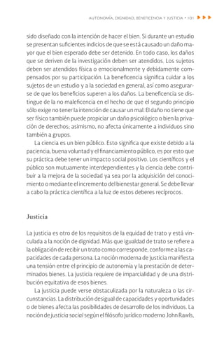 autonomía, dignidad, beneficencia y justicia • 101
sido diseñado con la intención de hacer el bien. Si durante un estudio
se presentan suficientes indicios de que se está causado un daño ma-
yor que el bien esperado debe ser detenido. En todo caso, los daños
que se deriven de la investigación deben ser atendidos. Los sujetos
deben ser atendidos física o emocionalmente y debidamente com-
pensados por su participación. La beneficencia significa cuidar a los
sujetos de un estudio y a la sociedad en general, así como asegurar-
se de que los beneficios superen a los daños. La beneficencia se dis-
tingue de la no maleficencia en el hecho de que el segundo principio
sólo exige no tener la intención de causar un mal. El daño no tiene que
ser físico también puede propiciar un daño psicológico o bien la priva-
ción de derechos; asimismo, no afecta únicamente a individuos sino
también a grupos.
La ciencia es un bien público. Esto significa que existe debido a la
paciencia, buena voluntad y el financiamiento público, es por esto que
su práctica debe tener un impacto social positivo. Los científicos y el
público son mutuamente interdependientes y la ciencia debe contri-
buir a la mejora de la sociedad ya sea por la adquisición del conoci-
miento o mediante el incremento del bienestar general. Se debe llevar
a cabo la práctica científica a la luz de estos deberes recíprocos.
Justicia
La justicia es otro de los requisitos de la equidad de trato y está vin-
culada a la noción de dignidad. Más que igualdad de trato se refiere a
la obligación de recibir un trato como corresponde, conforme a las ca-
pacidades de cada persona. La noción moderna de justicia manifiesta
una tensión entre el principio de autonomía y la prestación de deter-
minados bienes. La justicia requiere de imparcialidad y de una distri-
bución equitativa de esos bienes.
La justicia puede verse obstaculizada por la naturaleza o las cir-
cunstancias. La distribución desigual de capacidades y oportunidades
o de bienes afecta las posibilidades de desarrollo de los individuos. La
noción de justicia social según el filósofo jurídico moderno John Rawls,
 