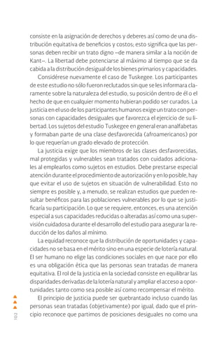102
consiste en la asignación de derechos y deberes así como de una dis-
tribución equitativa de beneficios y costos; esto significa que las per-
sonas deben recibir un trato digno –de manera similar a la noción de
Kant–. La libertad debe potenciarse al máximo al tiempo que se da
cabida a la distribución desigual de los bienes primarios y capacidades.
Considérese nuevamente el caso de Tuskegee. Los participantes
de este estudio no sólo fueron reclutados sin que se les informara cla-
ramente sobre la naturaleza del estudio, su posición dentro de él o el
hecho de que en cualquier momento hubieran podido ser curados. La
justicia en el uso de los participantes humanos exige un trato con per-
sonas con capacidades desiguales que favorezca el ejercicio de su li-
bertad. Los sujetos del estudio Tuskegee en general eran analfabetas
y formaban parte de una clase desfavorecida (afroamericanos) por
lo que requerían un grado elevado de protección.
La justicia exige que los miembros de las clases desfavorecidas,
mal protegidas y vulnerables sean tratados con cuidados adiciona-
les al emplearlos como sujetos en estudios. Debe prestarse especial
atención durante el procedimiento de autorización y en lo posible, hay
que evitar el uso de sujetos en situación de vulnerabilidad. Esto no
siempre es posible y, a menudo, se realizan estudios que pueden re-
sultar benéficos para las poblaciones vulnerables por lo que se justi-
ficaría su participación. Lo que se requiere, entonces, es una atención
especial a sus capacidades reducidas o alteradas así como una super-
visión cuidadosa durante el desarrollo del estudio para asegurar la re-
ducción de los daños al mínimo.
La equidad reconoce que la distribución de oportunidades y capa-
cidades no se basa en el mérito sino en una especie de lotería natural.
El ser humano no elige las condiciones sociales en que nace por ello
es una obligación ética que las personas sean tratadas de manera
equitativa. El rol de la justicia en la sociedad consiste en equilibrar las
disparidades derivadas de la lotería natural y ampliar el acceso a opor-
tunidades tanto como sea posible así como recompensar el mérito.
El principio de justicia puede ser quebrantado incluso cuando las
personas sean tratadas (objetivamente) por igual, dado que el prin-
cipio reconoce que partimos de posiciones desiguales no como una
 