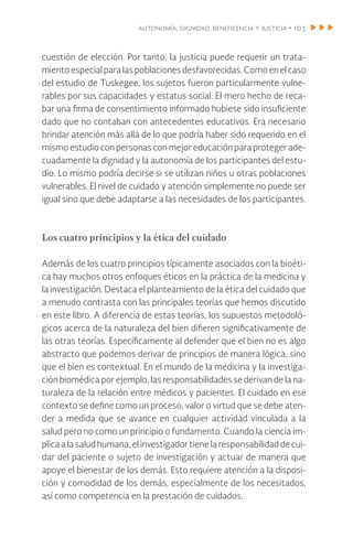 autonomía, dignidad, beneficencia y justicia • 103
cuestión de elección. Por tanto, la justicia puede requerir un trata-
mientoespecialparalaspoblacionesdesfavorecidas.Comoen el caso
del estudio de Tuskegee, los sujetos fueron particularmente vulne-
rables por sus capacidades y estatus social. El mero hecho de reca-
bar una firma de consentimiento informado hubiese sido insuficiente
dado que no contaban con antecedentes educativos. Era necesario
brindar atención más allá de lo que podría haber sido requerido en el
mismo estudio con personas con mejor educación para proteger ade-
cuadamente la dignidad y la autonomía de los participantes del estu-
dio. Lo mismo podría decirse si se utilizan niños u otras poblaciones
vulnerables. El nivel de cuidado y atención simplemente no puede ser
igual sino que debe adaptarse a las necesidades de los participantes.
Los cuatro principios y la ética del cuidado
Además de los cuatro principios típicamente asociados con la bioéti-
ca hay muchos otros enfoques éticos en la práctica de la medicina y
la investigación. Destaca el planteamiento de la ética del cuidado que
a menudo contrasta con las principales teorías que hemos discutido
en este libro. A diferencia de estas teorías, los supuestos metodoló-
gicos acerca de la naturaleza del bien difieren significativamente de
las otras teorías. Específicamente al defender que el bien no es algo
abstracto que podemos derivar de principios de manera lógica, sino
que el bien es contextual. En el mundo de la medicina y la investiga-
ción biomédica por ejemplo, las responsabilidades se derivan de la na-
turaleza de la relación entre médicos y pacientes. El cuidado en ese
contexto se define como un proceso, valor o virtud que se debe aten-
der a medida que se avance en cualquier actividad vinculada a la
salud pero no como un principio o fundamento. Cuando la ciencia im-
plica a la salud humana, el investigador tiene la responsabilidad de cui-
dar del paciente o sujeto de investigación y actuar de manera que
apoye el bienestar de los demás. Esto requiere atención a la disposi-
ción y comodidad de los demás, especialmente de los necesitados,
así como competencia en la prestación de cuidados.
 