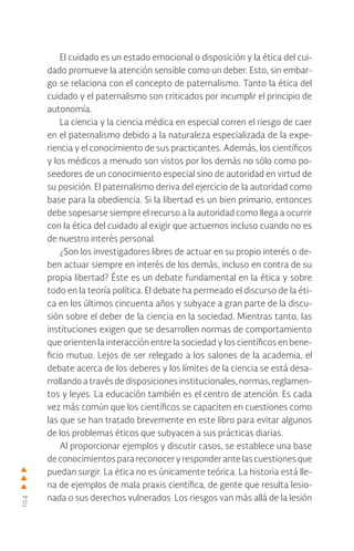 104
El cuidado es un estado emocional o disposición y la ética del cui-
dado promueve la atención sensible como un deber. Esto, sin embar-
go se relaciona con el concepto de paternalismo. Tanto la ética del
cuidado y el paternalismo son criticados por incumplir el principio de
autonomía.
La ciencia y la ciencia médica en especial corren el riesgo de caer
en el paternalismo debido a la naturaleza especializada de la expe-
riencia y el conocimiento de sus practicantes. Además, los científicos
y los médicos a menudo son vistos por los demás no sólo como po-
seedores de un conocimiento especial sino de autoridad en virtud de
su posición. El paternalismo deriva del ejercicio de la autoridad como
base para la obediencia. Si la libertad es un bien primario, entonces
debe sopesarse siempre el recurso a la autoridad como llega a ocurrir
con la ética del cuidado al exigir que actuemos incluso cuando no es
de nuestro interés personal.
¿Son los investigadores libres de actuar en su propio interés o de-
ben actuar siempre en interés de los demás, incluso en contra de su
propia libertad? Éste es un debate fundamental en la ética y sobre
todo en la teoría política. El debate ha permeado el discurso de la éti-
ca en los últimos cincuenta años y subyace a gran parte de la discu-
sión sobre el deber de la ciencia en la sociedad. Mientras tanto, las
instituciones exigen que se desarrollen normas de comportamiento
que orienten la interacción entre la sociedad y los científicos en bene-
ficio mutuo. Lejos de ser relegado a los salones de la academia, el
debate acerca de los deberes y los límites de la ciencia se está desa-
rrollando a través de disposiciones institucionales, normas, reglamen-
tos y leyes. La educación también es el centro de atención. Es cada
vez más común que los científicos se capaciten en cuestiones como
las que se han tratado brevemente en este libro para evitar algunos
de los problemas éticos que subyacen a sus prácticas diarias.
Al proporcionar ejemplos y discutir casos, se establece una base
deconocimientosparareconoceryresponderantelascuestionesque
puedan surgir. La ética no es únicamente teórica. La historia está lle-
na de ejemplos de mala praxis científica, de gente que resulta lesio-
nada o sus derechos vulnerados. Los riesgos van más allá de la lesión
 