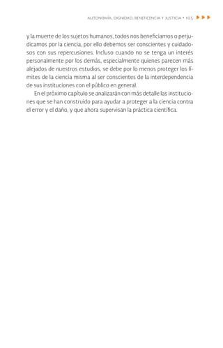 autonomía, dignidad, beneficencia y justicia • 105
y la muerte de los sujetos humanos, todos nos beneficiamos o perju-
dicamos por la ciencia, por ello debemos ser conscientes y cuidado-
sos con sus repercusiones. Incluso cuando no se tenga un interés
personalmente por los demás, especialmente quienes parecen más
alejados de nuestros estudios, se debe por lo menos proteger los lí-
mites de la ciencia misma al ser conscientes de la interdependencia
de sus instituciones con el público en general.
En el próximo capítulo se analizarán con más detalle las institucio-
nes que se han construido para ayudar a proteger a la ciencia contra
el error y el daño, y que ahora supervisan la práctica científica.
 