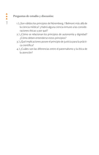 106
Preguntas de estudio y discusión:
1.) ¿Son válidos los principios de Núremberg / Belmont más allá de
la ciencia médica? ¿Habrá alguna ciencia inmune a las conside-
raciones éticas y por qué?
2.) ¿Cómo se relacionan los principios de autonomía y dignidad?
¿Cómo deben entenderse estos principios?
3.) ¿Qué implicaciones posee el principio de justicia para la prácti-
ca científica?
4.) ¿Cuáles son las diferencias entre el paternalismo y la ética de
la atención?
 
