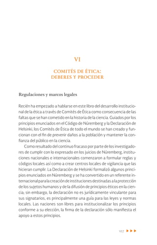 107
VI
comités de ética:
deberes y proceder
Regulaciones y marcos legales
Recién ha empezado a hablarse en este libro del desarrollo institucio-
nal de la ética a través de Comités de Ética como consecuencia de las
faltas que se han cometido en la historia de la ciencia. Guiados por los
principios enunciados en el Código de Núremberg y la Declaración de
Helsinki, los Comités de Ética de todo el mundo se han creado y fun-
cionan con el fin de prevenir daños a la población y mantener la con-
fianza del público en la ciencia.
Como resultado del continuo fracaso por parte de los investigado-
res de cumplir con lo expresado en los juicios de Núremberg, institu-
ciones nacionales e internacionales comenzaron a formular reglas y
códigos locales así como a crear centros locales de vigilancia que las
hicieran cumplir. La Declaración de Helsinki formalizó algunos princi-
pios enunciados en Núremberg y se ha convertido en un referente in-
ternacionalparalacreacióndeinstitucionesdestinadasalaprotección
de los sujetos humanos y de la difusión de principios éticos en la cien-
cia; sin embargo, la declaración no es jurídicamente vinculante para
sus signatarios, es principalmente una guía para las leyes y normas
locales. Las naciones son libres para institucionalizar los principios
conforme a su elección, la firma de la declaración sólo manifiesta el
apoyo a estos principios.
 