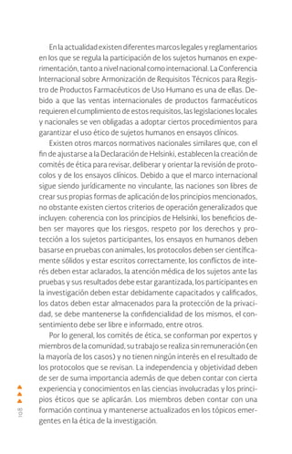 108
Enlaactualidadexistendiferentesmarcoslegalesyreglamentarios
en los que se regula la participación de los sujetos humanos en expe-
rimentación, tanto a nivel nacional como internacional. La Conferencia
Internacional sobre Armonización de Requisitos Técnicos para Regis-
tro de Productos Farmacéuticos de Uso Humano es una de ellas. De-
bido a que las ventas internacionales de productos farmacéuticos
requieren el cumplimiento de estos requisitos, las legislaciones locales
y nacionales se ven obligadas a adoptar ciertos procedimientos para
garantizar el uso ético de sujetos humanos en ensayos clínicos.
Existen otros marcos normativos nacionales similares que, con el
fin de ajustarse a la Declaración de Helsinki, establecen la creación de
comités de ética para revisar, deliberar y orientar la revisión de proto-
colos y de los ensayos clínicos. Debido a que el marco internacional
sigue siendo jurídicamente no vinculante, las naciones son libres de
crear sus propias formas de aplicación de los principios mencionados,
no obstante existen ciertos criterios de operación generalizados que
incluyen: coherencia con los principios de Helsinki, los beneficios de-
ben ser mayores que los riesgos, respeto por los derechos y pro-
tección a los sujetos participantes, los ensayos en humanos deben
basarse en pruebas con animales, los protocolos deben ser científica-
mente sólidos y estar escritos correctamente, los conflictos de inte-
rés deben estar aclarados, la atención médica de los sujetos ante las
pruebas y sus resultados debe estar garantizada, los participantes en
la investigación deben estar debidamente capacitados y calificados,
los datos deben estar almacenados para la protección de la privaci-
dad, se debe mantenerse la confidencialidad de los mismos, el con-
sentimiento debe ser libre e informado, entre otros.
Por lo general, los comités de ética, se conforman por expertos y
miembros de la comunidad, su trabajo se realiza sin remuneración (en
la mayoría de los casos) y no tienen ningún interés en el resultado de
los protocolos que se revisan. La independencia y objetividad deben
de ser de suma importancia además de que deben contar con cierta
experiencia y conocimientos en las ciencias involucradas y los princi-
pios éticos que se aplicarán. Los miembros deben contar con una
formación continua y mantenerse actualizados en los tópicos emer-
gentes en la ética de la investigación.
 