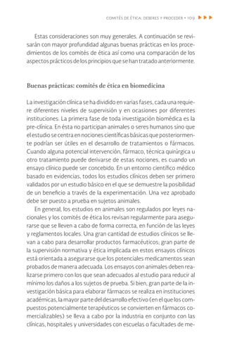 comités de ética: deberes y proceder • 109
Estas consideraciones son muy generales. A continuación se revi-
sarán con mayor profundidad algunas buenas prácticas en los proce-
dimientos de los comités de ética así como una comparación de los
aspectos prácticos de los principios que se han tratado anteriormente.
Buenas prácticas: comités de ética en biomedicina
La investigación clínica se ha dividido en varias fases, cada una requie-
re diferentes niveles de supervisión y en ocasiones por diferentes
instituciones. La primera fase de toda investigación biomédica es la
pre-clínica. En ésta no participan animales o seres humanos sino que
elestudiosecentraennocionescientíficasbásicasqueposteriormen-
te podrían ser útiles en el desarrollo de tratamientos o fármacos.
Cuando alguna potencial intervención, fármaco, técnica quirúrgica u
otro tratamiento puede derivarse de estas nociones, es cuando un
ensayo clínico puede ser concebido. En un entorno científico médico
basado en evidencias, todos los estudios clínicos deben ser primero
validados por un estudio básico en el que se demuestre la posibilidad
de un beneficio a través de la experimentación. Una vez aprobado
debe ser puesto a prueba en sujetos animales.
En general, los estudios en animales son regulados por leyes na-
cionales y los comités de ética los revisan regularmente para asegu-
rarse que se lleven a cabo de forma correcta, en función de las leyes
y reglamentos locales. Una gran cantidad de estudios clínicos se lle-
van a cabo para desarrollar productos farmacéuticos; gran parte de
la supervisión normativa y ética implicada en estos ensayos clínicos
está orientada a asegurarse que los potenciales medicamentos sean
probados de manera adecuada. Los ensayos con animales deben rea-
lizarse primero con los que sean adecuados al estudio para reducir al
mínimo los daños a los sujetos de prueba. Si bien, gran parte de la in-
vestigación básica para elaborar fármacos se realiza en instituciones
académicas, la mayor parte del desarrollo efectivo (en el que los com-
puestos potencialmente terapéuticos se convierten en fármacos co-
mercializables) se lleva a cabo por la industria en conjunto con las
clínicas, hospitales y universidades con escuelas o facultades de me-
 