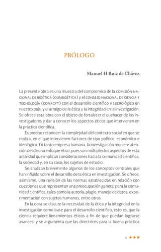 11
Prólogo
Manuel H Ruiz de Chávez
La presente obra es una muestra del compromiso de la comisión na-
cional de bioética (conbioética) y el consejo nacional de ciencia y
tecnología (conacyt) con el desarrollo científico y tecnológico en
nuestro país, y el arraigo de la ética y la integridad en la investigación.
Se ofrece esta obra con el objeto de fortalecer el quehacer de los in-
vestigadores y dar a conocer los aspectos éticos que intervienen en
la práctica científica.
Es preciso reconocer la complejidad del contexto social en que se
realiza, en el que intervienen factores de tipo político, económico e
ideológico. En tanto empresa humana, la investigación requiere aten-
ción desde una enfoque ético, pues son múltiples los aspectos de esta
actividad que implican consideraciones hacia la comunidad científica,
la sociedad y, en su caso, los sujetos de estudio.
Se analizan brevemente algunos de los conceptos centrales que
han influido sobre el desarrollo de la ética en investigación. Se ofrece,
asimismo, una revisión de las normas establecidas en relación con
cuestiones que representan una preocupación general para la comu-
nidad científica, tales como la autoría, plagio, manejo de datos, expe-
rimentación con sujetos humanos, entre otras.
En la obra se discute la necesidad de la ética y la integridad en la
investigación como base para el desarrollo científico, esto es, que la
ciencia requiere lineamientos éticos a fin de que puedan lograrse
avances; y se argumenta que las directrices para la buena práctica
 