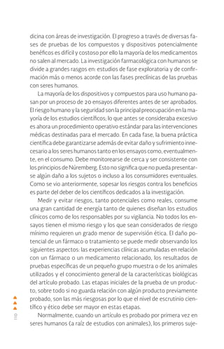 110
dicina con áreas de investigación. El progreso a través de diversas fa-
ses de pruebas de los compuestos y dispositivos potencialmente
benéficos es difícil y costoso por ello la mayoría de los medicamentos
no salen al mercado. La investigación farmacológica con humanos se
divide a grandes rasgos en: estudios de fase exploratoria y de confir-
mación más o menos acorde con las fases preclínicas de las pruebas
con seres humanos.
La mayoría de los dispositivos y compuestos para uso humano pa-
san por un proceso de 20 ensayos diferentes antes de ser aprobados.
El riesgo humano y la seguridad son la principal preocupación en la ma-
yoría de los estudios científicos; lo que antes se consideraba excesivo
es ahora un procedimiento operativo estándar para las intervenciones
médicas destinadas para el mercado. En cada fase, la buena práctica
científica debe garantizarse además de evitar daño y sufrimiento inne-
cesario a los seres humanos tanto en los ensayos como, eventualmen-
te, en el consumo. Debe monitorearse de cerca y ser consistente con
los principios de Núremberg. Esto no significa que no pueda presentar-
se algún daño a los sujetos o incluso a los consumidores eventuales.
Como se vio anteriormente, sopesar los riesgos contra los beneficios
es parte del deber de los científicos dedicados a la investigación.
Medir y evitar riesgos, tanto potenciales como reales, consume
una gran cantidad de energía tanto de quienes diseñan los estudios
clínicos como de los responsables por su vigilancia. No todos los en-
sayos tienen el mismo riesgo y los que sean considerados de riesgo
mínimo requieren un grado menor de supervisión ética. El daño po-
tencial de un fármaco o tratamiento se puede medir observando los
siguientes aspectos: las experiencias clínicas acumuladas en relación
con un fármaco o un medicamento relacionado, los resultados de
pruebas específicas de un pequeño grupo muestra o de los animales
utilizados y el conocimiento general de la características biológicas
del artículo probado. Las etapas iniciales de la prueba de un produc-
to, sobre todo si no guarda relación con algún producto previamente
probado, son las más riesgosas por lo que el nivel de escrutinio cien-
tífico y ético debe ser mayor en estas etapas.
Normalmente, cuando un artículo es probado por primera vez en
seres humanos (a raíz de estudios con animales), los primeros suje-
 