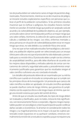 comités de ética: deberes y proceder • 111
tos de prueba deben ser voluntarios sanos en lugar de pacientes diag-
nosticados. Posteriormente, mientras no se den muestras de peligro,
se iniciarán estudios exploratorios específicos con personas que cu-
bran el perfil de la población consumidora. Si los primeros estudios
muestran que es ineficaz o peligroso, los estudios futuros normal-
mente se cancelan. El nivel de riesgo que podría ser aceptado varía de
acuerdo a la vulnerabilidad de la población objetivo; así, por ejemplo,
un estudio sobre cáncer terminal puede justificar un mayor riesgo que
uno sobre cefalea. Asimismo, la selección de sujetos puede alterar el
cálculo y viabilidad de los riesgos. Los niños, enfermos mentales u
otras personas en situación de vulnerabilidad pueden estar en mayor
riesgo que otras, no solo debido a su condición física sino social.
Una vez que se han realizado estudios farmacológicos y de toxici-
dad, una población objetivo puede ser seleccionada para un ensayo
clínico pero sólo una vez que el protocolo ha sido elaborado y presen-
tado para su revisión ética. El protocolo debe cumplir con los criterios
de aceptabilidad científica, para ello debe diseñarse de acuerdo con
los mejores datos disponibles y métodos además de contar con me-
canismos de control y seguridad adecuados y procedimientos empí-
ricamente justificados para garantizar que los resultados tengan el
valor científico suficiente una vez concluido el estudio.
Los detalles del protocolo deben de ser examinados por su mérito
científico aun cuando en el estudio se compruebe que se cumple con
los principios éticos de la investigación. Un protocolo que carezca de
valor científico no debe ser aprobado. Un estudio científico aprobado
se puede clasificar como de riesgo mínimo, que garantiza el cumpli-
miento con los aspectos éticos o de riesgo mayor al mínimo, que exi-
ge una revisión extensa por parte del comité de ética.
Antes de que un estudio sea clasificado, los tipos de riesgo deben
ser evaluados y clasificados, pues no todos, incluso lo más significati-
vos, son necesariamente físicos o corporales. Algunos riesgos inacep-
tables pueden ser psicológicos o bien la participación puede conllevar
daños sociales o económicos. Si al tomar en consideración todos los
riesgos y su magnitud prevista no es mayor a la que los sujetos po-
tenciales están expuestos en su quehacer cotidiano, entonces nor-
malmente la revisión de un estudio es expedita ya que no requiere una
 
