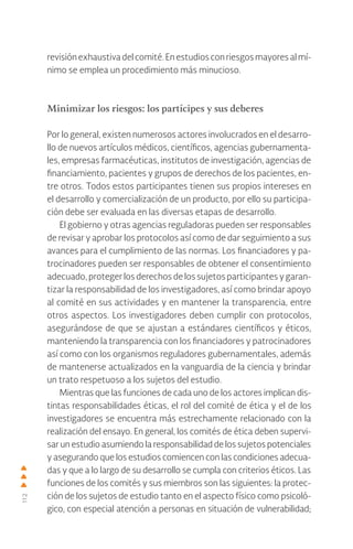 112
revisión exhaustiva del comité. En estudios con riesgos mayores al mí-
nimo se emplea un procedimiento más minucioso.
Minimizar los riesgos: los partícipes y sus deberes
Por lo general, existen numerosos actores involucrados en el desarro-
llo de nuevos artículos médicos, científicos, agencias gubernamenta-
les, empresas farmacéuticas, institutos de investigación, agencias de
financiamiento, pacientes y grupos de derechos de los pacientes, en-
tre otros. Todos estos participantes tienen sus propios intereses en
el desarrollo y comercialización de un producto, por ello su participa-
ción debe ser evaluada en las diversas etapas de desarrollo.
El gobierno y otras agencias reguladoras pueden ser responsables
de revisar y aprobar los protocolos así como de dar seguimiento a sus
avances para el cumplimiento de las normas. Los financiadores y pa-
trocinadores pueden ser responsables de obtener el consentimiento
adecuado, proteger los derechos de los sujetos participantes y garan-
tizar la responsabilidad de los investigadores, así como brindar apoyo
al comité en sus actividades y en mantener la transparencia, entre
otros aspectos. Los investigadores deben cumplir con protocolos,
asegurándose de que se ajustan a estándares científicos y éticos,
manteniendo la transparencia con los financiadores y patrocinadores
así como con los organismos reguladores gubernamentales, además
de mantenerse actualizados en la vanguardia de la ciencia y brindar
un trato respetuoso a los sujetos del estudio.
Mientras que las funciones de cada uno de los actores implican dis-
tintas responsabilidades éticas, el rol del comité de ética y el de los
investigadores se encuentra más estrechamente relacionado con la
realización del ensayo. En general, los comités de ética deben supervi-
sar un estudio asumiendo la responsabilidad de los sujetos potenciales
y asegurando que los estudios comiencen con las condiciones adecua-
das y que a lo largo de su desarrollo se cumpla con criterios éticos. Las
funciones de los comités y sus miembros son las siguientes: la protec-
ción de los sujetos de estudio tanto en el aspecto físico como psicoló-
gico, con especial atención a personas en situación de vulnerabilidad;
 