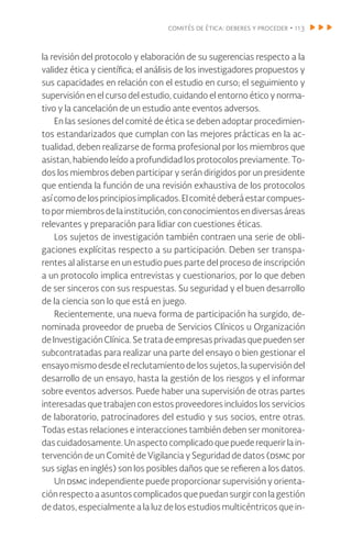 comités de ética: deberes y proceder • 113
la revisión del protocolo y elaboración de su sugerencias respecto a la
validez ética y científica; el análisis de los investigadores propuestos y
sus capacidades en relación con el estudio en curso; el seguimiento y
supervisión en el curso del estudio, cuidando el entorno ético y norma-
tivo y la cancelación de un estudio ante eventos adversos.
En las sesiones del comité de ética se deben adoptar procedimien-
tos estandarizados que cumplan con las mejores prácticas en la ac-
tualidad, deben realizarse de forma profesional por los miembros que
asistan, habiendo leído a profundidad los protocolos previamente. To-
dos los miembros deben participar y serán dirigidos por un presidente
que entienda la función de una revisión exhaustiva de los protocolos
asícomodelosprincipiosimplicados.Elcomitédeberáestarcompues-
topormiembrosdelainstitución,conconocimientosendiversasáreas
relevantes y preparación para lidiar con cuestiones éticas.
Los sujetos de investigación también contraen una serie de obli-
gaciones explícitas respecto a su participación. Deben ser transpa-
rentes al alistarse en un estudio pues parte del proceso de inscripción
a un protocolo implica entrevistas y cuestionarios, por lo que deben
de ser sinceros con sus respuestas. Su seguridad y el buen desarrollo
de la ciencia son lo que está en juego.
Recientemente, una nueva forma de participación ha surgido, de-
nominada proveedor de prueba de Servicios Clínicos u Organización
deInvestigaciónClínica.Setratadeempresasprivadasquepuedenser
subcontratadas para realizar una parte del ensayo o bien gestionar el
ensayo mismo desde el reclutamiento de los sujetos, la supervisión del
desarrollo de un ensayo, hasta la gestión de los riesgos y el informar
sobre eventos adversos. Puede haber una supervisión de otras partes
interesadas que trabajen con estos proveedores incluidos los servicios
de laboratorio, patrocinadores del estudio y sus socios, entre otras.
Todas estas relaciones e interacciones también deben ser monitorea-
das cuidadosamente. Un aspecto complicado que puede requerir la in-
tervención de un Comité de Vigilancia y Seguridad de datos (dsmc por
sus siglas en inglés) son los posibles daños que se refieren a los datos.
Un dsmc independiente puede proporcionar supervisión y orienta-
ción respecto a asuntos complicados que puedan surgir con la gestión
de datos, especialmente a la luz de los estudios multicéntricos que in-
 