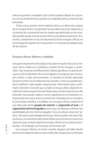 114
volucran grandes cantidades. Este comité puede trabajar en conjun-
to con un comité de ética y puede ser empleado ad hoc en función del
protocolo.
Todos estos actores tienen deberes éticos en diferentes etapas
de un ensayo clínico. Comprender la naturaleza de estas relaciones y
su interacción, en especial con los sujetos que participan en los estu-
dios,puedeayudaraevitarerroreséticosysusdañosposteriores.Asi-
mismo, comprender el rol y la importancia de los ensayos clínicos en
la investigación puede servir para poner en contexto las obligaciones
de los actores.
Ensayos clíncos: deberes y métodos
Una parte importante del trabajo en la determinación ética de un en-
sayo clínico implica un cuidadoso estudio de los ensayos y proto-
colos. Hay maneras científicamente sólidas para llevar a cabo los en-
sayos y el principal deber de un investigador es asegurar que un estu-
dio se lleve a cabo correctamente. A menudo un diseño adecuado
favorece la ética en la realización los estudios. Estos no pueden pro-
bar la hipótesis sólo pueden proporcionar información para confir-
marla. Entender la función que cumple un ensayo clínico depende ini-
cialmente de la comprensión del rol que ejerce en las instituciones. No
entender esto puede implicar errores significativos en el diseño e in-
terpretación así como al dar a conocer los resultados de un estudio a
la comunidad científica y al público. Los ensayos clínicos requieren el
uso adecuado de los grupos de control, la asignación al azar y el
cegamiento del investigador puesto que contribuyen a eliminar las
posibilidades de error del investigador. Si no se utilizan estos tres “pi-
lares” de buena metodología del ensayo clínico pueden derivarse fal-
tas éticas. Los miembros del comité deben concentrarse en estos tres
aspectos para un buen diseño de ensayo clínico en la revisión de pro-
tocolos, sin embargo sus funciones no terminan ahí.
Los ensayos clínicos se inician cuando, después de haber hecho
tanto la investigación básica sobre moléculas, dispositivos y métodos
 