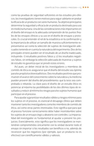 comités de ética: deberes y proceder • 115
como las pruebas de seguridad suficientes en los estudios pre-clíni-
cos, los investigadores tienen motivos para seguir adelante en probar
la eficacia de un producto con seres humanos. Su objetivo principal es
determinar la seguridad y eficacia de un producto destinado para uso
en medicina humana. Una de las consideraciones más importantes en
el diseño del ensayo es la adecuada comprensión de los puntos fina-
les de los ensayos clínicos y su uso en el diseño de ensayos y proto-
colos. Es crucial entender el rol de la estadística en la confirmación y
la importancia de utilizar un tamaño de muestra suficientemente re-
presentativo así como la selección de sujetos de investigación ade-
cuados teniendo en cuenta la naturaleza del experimento. Dos de los
principales errores pueden ser el resultado de un diseño inadecuado,
incluyendo: 1) resultados positivos falsos y 2) los resultados negati-
vos falsos, sin embargo la selección adecuada de muestras y sujetos
de estudio no garantiza que se prevén estos errores.
Así pues, un deber inicial de los investigadores y miembros de
comités de ética es asegurarse que el diseño del estudio sea óptimo
para los propósitos bioestadísticos. Dos resultados positivos que pro-
mueven el avance del conocimiento sobre la naturaleza y la medicina
pueden provenir del diseño del procedimiento: que la tesis sea com-
probada o rebatida. La clave para el diseño de un estudio ético es
potenciar al máximo las posibilidades de los dos últimos tipos de re-
sultados y reducir al mínimo los riesgos para los sujetos humanos que
participan en el proceso.
Para ayudar a garantizar resultados válidos y riesgos mínimos para
los sujetos en el proceso, es esencial el desapego clínico que deben
mantener tanto los investigadores como los miembros de comités de
ética, así como otras partes interesadas. Esto significa que para que
el proceso funcione correctamente debe haber incertidumbre sobre
los sujetos de un ensayo ciego y aleatorio con controles. La imparcia-
lidad del investigador es fundamental al ayudar a prevenir los pre-
juicios. Esencialmente, esto significa que los investigadores se man-
tendrán comprometidos únicamente con la verdad durante todo el
ensayo sin importar si los resultados son benéficos o no, además de
reconocer que los negativos (por ejemplo, que un producto no es
efectivo) son científicamente válidos y valiosos.
 