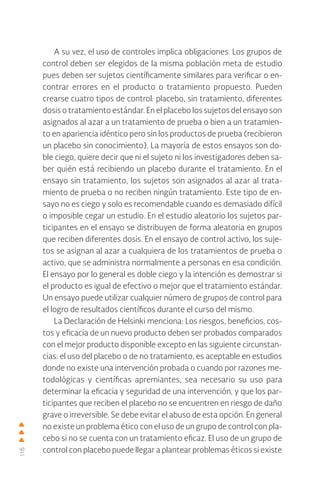 116
A su vez, el uso de controles implica obligaciones. Los grupos de
control deben ser elegidos de la misma población meta de estudio
pues deben ser sujetos científicamente similares para verificar o en-
contrar errores en el producto o tratamiento propuesto. Pueden
crearse cuatro tipos de control: placebo, sin tratamiento, diferentes
dosis o tratamiento estándar. En el placebo los sujetos del ensayo son
asignados al azar a un tratamiento de prueba o bien a un tratamien-
to en apariencia idéntico pero sin los productos de prueba (recibieron
un placebo sin conocimiento). La mayoría de estos ensayos son do-
ble ciego, quiere decir que ni el sujeto ni los investigadores deben sa-
ber quién está recibiendo un placebo durante el tratamiento. En el
ensayo sin tratamiento, los sujetos son asignados al azar al trata-
miento de prueba o no reciben ningún tratamiento. Este tipo de en-
sayo no es ciego y solo es recomendable cuando es demasiado difícil
o imposible cegar un estudio. En el estudio aleatorio los sujetos par-
ticipantes en el ensayo se distribuyen de forma aleatoria en grupos
que reciben diferentes dosis. En el ensayo de control activo, los suje-
tos se asignan al azar a cualquiera de los tratamientos de prueba o
activo, que se administra normalmente a personas en esa condición.
El ensayo por lo general es doble ciego y la intención es demostrar si
el producto es igual de efectivo o mejor que el tratamiento estándar.
Un ensayo puede utilizar cualquier número de grupos de control para
el logro de resultados científicos durante el curso del mismo.
La Declaración de Helsinki menciona: Los riesgos, beneficios, cos-
tos y eficacia de un nuevo producto deben ser probados comparados
con el mejor producto disponible excepto en las siguiente circunstan-
cias: el uso del placebo o de no tratamiento, es aceptable en estudios
donde no existe una intervención probada o cuando por razones me-
todológicas y científicas apremiantes, sea necesario su uso para
determinar la eficacia y seguridad de una intervención, y que los par-
ticipantes que reciben el placebo no se encuentren en riesgo de daño
grave o irreversible. Se debe evitar el abuso de esta opción. En general
no existe un problema ético con el uso de un grupo de control con pla-
cebo si no se cuenta con un tratamiento eficaz. El uso de un grupo de
control con placebo puede llegar a plantear problemas éticos si existe
 
