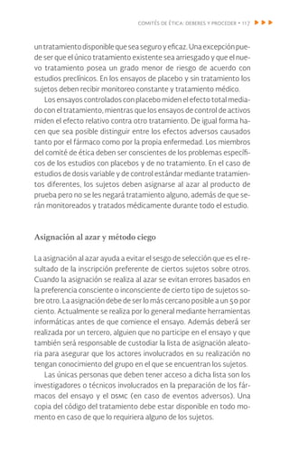 comités de ética: deberes y proceder • 117
untratamientodisponiblequeseaseguroyeficaz.Unaexcepciónpue-
de ser que el único tratamiento existente sea arriesgado y que el nue-
vo tratamiento posea un grado menor de riesgo de acuerdo con
estudios preclínicos. En los ensayos de placebo y sin tratamiento los
sujetos deben recibir monitoreo constante y tratamiento médico.
Los ensayos controlados con placebo miden el efecto total media-
do con el tratamiento, mientras que los ensayos de control de activos
miden el efecto relativo contra otro tratamiento. De igual forma ha-
cen que sea posible distinguir entre los efectos adversos causados
tanto por el fármaco como por la propia enfermedad. Los miembros
del comité de ética deben ser conscientes de los problemas específi-
cos de los estudios con placebos y de no tratamiento. En el caso de
estudios de dosis variable y de control estándar mediante tratamien-
tos diferentes, los sujetos deben asignarse al azar al producto de
prueba pero no se les negará tratamiento alguno, además de que se-
rán monitoreados y tratados médicamente durante todo el estudio.
Asignación al azar y método ciego
La asignación al azar ayuda a evitar el sesgo de selección que es el re-
sultado de la inscripción preferente de ciertos sujetos sobre otros.
Cuando la asignación se realiza al azar se evitan errores basados en
la preferencia consciente o inconsciente de cierto tipo de sujetos so-
bre otro. La asignación debe de ser lo más cercano posible a un 50 por
ciento. Actualmente se realiza por lo general mediante herramientas
informáticas antes de que comience el ensayo. Además deberá ser
realizada por un tercero, alguien que no participe en el ensayo y que
también será responsable de custodiar la lista de asignación aleato-
ria para asegurar que los actores involucrados en su realización no
tengan conocimiento del grupo en el que se encuentran los sujetos.
Las únicas personas que deben tener acceso a dicha lista son los
investigadores o técnicos involucrados en la preparación de los fár-
macos del ensayo y el dsmc (en caso de eventos adversos). Una
copia del código del tratamiento debe estar disponible en todo mo-
mento en caso de que lo requiriera alguno de los sujetos.
 
