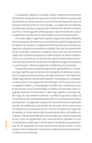 118
La asignación aleatoria se puede realizar mediante la distribución
de números desiguales de sujetos de estudio en diferentes grupos de
tratamiento de manera que las características de importancia para el
estudio estén presentes en estos grupos. La asignación estratificada
se utiliza para ayudar a asegurar que el número de varones y mujeres
sea más o menos igual en ambos grupos o que el número de sujetos
en diferentes estadios de la enfermedad se encuentren presentes.
El estudio ciego o cegamiento ayuda a asegurar la imparcialidad de
los investigadores al mantener el conocimiento sobre la integración de
los grupos de estudio y la asignación de los productos de prueba (en
lugar de un placebo o tratamiento estándar) fuera de la interpretación
de los resultados. Asimismo, cualquier factor que permita descifrar
quién está recibiendo qué producto debe tratarse de forma confiden-
cial. En un caso famoso, un técnico fue capaz de determinar la distin-
ción entre los productos de prueba y los placebo al agitar el recipiente
y a continuación, alteró la asignación establecida en el protocolo.
Existen diferentes niveles de cegamiento: generalmente, un ensa-
yo ciego significa que una de las tres categorías de individuos desco-
noce la asignación de productos a lo largo del ensayo. Normalmente,
doble ciego significa que los participantes, investigadores y evaluado-
res desconocen esta asignación. Sin embargo, con frecuencia en la in-
vestigación médica, un investigador también hace evaluaciones, por
lo que en este caso la terminología se refiere con precisión a dos ca-
tegorías distintas. Comúnmente, triple ciego significa un ensayo do-
ble ciego, el cual también mantiene un análisis ciego de los datos. El
conocimiento del tratamiento puede influir en: el reclutamiento de los
participantes, la asignación al grupo de tratamiento de los sujetos de
estudio, el cuidado que se les brinde, las actitudes de los sujetos ante
el tratamiento, la evaluación de los criterios de valoración, la gestión
de quienes se retiren del estudio, la exclusión de datos y el análisis es-
tadístico. El buen desarrollo de la ciencia exige que tanto la asignación
al azar como el cegamiento sean correctamente utilizados con los
controles éticos adecuados, a fin de que los resultados se puedan eva-
luar. El uso apropiado de estas herramientas puede ayudar a evitar
sesgos en la investigación, evaluación y realización que pueden gene-
rar errores en un estudio.
 