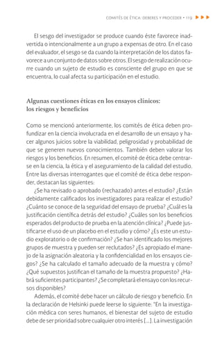 comités de ética: deberes y proceder • 119
El sesgo del investigador se produce cuando éste favorece inad-
vertida o intencionalmente a un grupo a expensas de otro. En el caso
del evaluador, el sesgo se da cuando la interpretación de los datos fa-
voreceaunconjuntodedatossobreotros.Elsesgoderealizaciónocu-
rre cuando un sujeto de estudio es consciente del grupo en que se
encuentra, lo cual afecta su participación en el estudio.
Algunas cuestiones éticas en los ensayos clínicos:
los riesgos y beneficios
Como se mencionó anteriormente, los comités de ética deben pro-
fundizar en la ciencia involucrada en el desarrollo de un ensayo y ha-
cer algunos juicios sobre la viabilidad, peligrosidad y probabilidad de
que se generen nuevos conocimientos. También deben valorar los
riesgos y los beneficios. En resumen, el comité de ética debe centrar-
se en la ciencia, la ética y el aseguramiento de la calidad del estudio.
Entre las diversas interrogantes que el comité de ética debe respon-
der, destacan las siguientes:
¿Se ha revisado o aprobado (rechazado) antes el estudio? ¿Están
debidamente calificados los investigadores para realizar el estudio?
¿Cuánto se conoce de la seguridad del ensayo de prueba? ¿Cuál es la
justificación científica detrás del estudio? ¿Cuáles son los beneficios
esperados del producto de prueba en la atención clínica? ¿Puede jus-
tificarse el uso de un placebo en el estudio y cómo? ¿Es este un estu-
dio exploratorio o de confirmación? ¿Se han identificado los mejores
grupos de muestra y pueden ser reclutados? ¿Es apropiado el mane-
jo de la asignación aleatoria y la confidencialidad en los ensayos cie-
gos? ¿Se ha calculado el tamaño adecuado de la muestra y cómo?
¿Qué supuestos justifican el tamaño de la muestra propuesto? ¿Ha-
brá suficientes participantes? ¿Se completará el ensayo con los recur-
sos disponibles?
Además, el comité debe hacer un cálculo de riesgo y beneficio. En
la declaración de Helsinki puede leerse lo siguiente: “En la investiga-
ción médica con seres humanos, el bienestar del sujeto de estudio
debe de ser prioridad sobre cualquier otro interés […]. La investigación
 