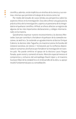 12
científica, además, están implícitos en el ethos de la ciencia y sus nor-
mas, mismas que permiten el trabajo de la ciencia como tal.
Por medio del estudio de casos brinda una perspectiva sobre los
aspectos éticos en la investigación. Esta obra ofrece una guía para la
práctica ética de la investigación y aporta un panorama de la integri-
dad en el quehacer científico. Al final, se ofrece al lector un registro de
algunas de las más importantes declaraciones y códigos internacio-
nales en la materia.
Quisiéramos expresar nuestro reconocimiento a la doctora Mer-
cedes Juan por contribuir a fortalecer el quehacer de la comisión na-
cional de bioética. Se extiende un agradecimiento al doctor Enrique
Cabrero, la doctora Julia Tagueña y la maestra Lorena Archundia del
consejo nacional de ciencia y tecnología por la confianza deposi-
tada en sumarnos al esfuerzo por fortalecer la investigación en nues-
tro país. No puede omitirse el apoyo de la doctora Laura Vargas
Parada, quien revisó y comentó el texto. Mención especial merece el
compromiso y esfuerzo del antropólogo David López y el maestro
Gustavo Olaiz de la conbioética en el desarrollo de la obra, su apoyo
resultó fundamental para su consolidación.
 