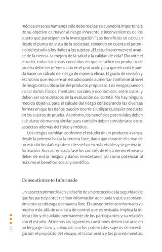 120
médica en seres humanos sólo debe realizarse cuando la importancia
de su objetivo es mayor al riesgo inherente e inconvenientes de los
sujeto que participen en la investigación.” Los beneficios se calculan
desde el punto de vista de la sociedad, teniendo en cuenta el poten-
cial del estudio y los daños a los sujetos. ¿El estudio promueve el avan-
ce de la ciencia, la mejora de la salud y la calidad de vida? Durante el
estudio, todos los casos conocidos en que se utilice un producto de
prueba debe ser referenciado en el protocolo para que el comité pue-
da hacer un cálculo del riesgo de manera eficaz. El grado de revisión y
escrutinio que requiere un estudio puede aumentar conforme al nivel
de riesgo de la utilización del producto propuesto. Los riesgos pueden
incluir daños físicos, mentales, sociales y económicos, entre otros, y
deben ser considerados en la evaluación del comité. No hay ninguna
medida objetiva para el cálculo del riesgo considerando las diversas
formas en que los daños pueden ocurrir al utilizar cualquier producto
en los sujetos de prueba. Asimismo, los beneficios potenciales deben
calcularse de manera similar pues también deben considerarse otros
aspectos además del físico y médico.
Los riesgos cambian conforme el estudio de un producto avanza,
desde la primera hasta la tercera fase, dado que durante el curso de
un estudio los daños potenciales se hacen más visibles y se genera in-
formación. Aun así, en cada fase los comités de ética tienen el mismo
deber de evitar riesgos y daños innecesarios así como potenciar al
máximo el beneficio social y científico.
Consentimiento Informado
Un aspecto primordial en el diseño de un protocolo es la seguridad de
que los participantes reciban información adecuada y que su consen-
timiento se obtenga de manera libre. El consentimiento informado va
mucho más allá de una lista de control que es revisada. Implica la in-
teracción y el cuidado permanente de los participantes y su relación
con el estudio. Al menos las siguientes cuestiones deben tratarse en
un lenguaje claro y coloquial, con los potenciales sujetos de investi-
gación: el propósito del ensayo, el tratamiento y los procedimientos;
 