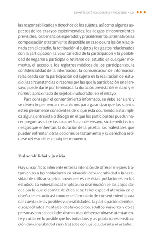 comités de ética: deberes y proceder • 121
las responsabilidades y derechos de los sujetos, así como algunos as-
pectos de los ensayos experimentales; los riesgos e inconvenientes
previsibles, los beneficios esperados y procedimientos alternativos; la
compensación o tratamiento disponible en caso de una lesión relacio-
nada con el estudio; la retribución al sujeto y los gastos relacionados
con la participación; la voluntariedad de la participación y la posibili-
dad de negarse a participar o retirarse del estudio en cualquier mo-
mento; el acceso a los registros médicos de los participantes, la
confidencialidad de la información, la comunicación de información
relacionada con la participación del sujeto en la realización del estu-
dio; las circunstancias o razones por las que la participación en el en-
sayo puede darse por terminada, la duración prevista del ensayo y el
número aproximado de sujetos involucrados en el ensayo.
Para conseguir el consentimiento informado, se debe ser claro y
se deben implementar mecanismos para garantizar que los sujetos
estén plenamente conscientes de lo que está ocurriendo. Esto impli-
ca alguna entrevista o diálogo en el que los participantes puedan ha-
cer preguntas sobre las características del ensayo, sus beneficios, los
riesgos que enfrentan, la duración de la prueba, los malestares que
pueden enfrentar, otras opciones de tratamiento y su derecho a reti-
rarse del estudio en cualquier momento.
Vulnerabilidad y justicia
Hay un conflicto inherente entre la intención de ofrecer mejores tra-
tamientos a las poblaciones en situación de vulnerabilidad y la nece-
sidad de utilizar sujetos provenientes de estas poblaciones en los
estudios. La vulnerabilidad implica una disminución de las capacida-
des por lo que el comité de ética debe tener especial atención en el
diseño del estudio así como en el formulario de consentimiento para
dar cuenta de las posibles vulnerabilidades. La participación de niños,
discapacitados mentales, desfavorecidos, adultos mayores y otras
personas con capacidades disminuidas debe examinarse atentamen-
te y cuidar en lo posible que los individuos y las poblaciones en situa-
ción de vulnerabilidad sean tratados con justicia durante el estudio.
 