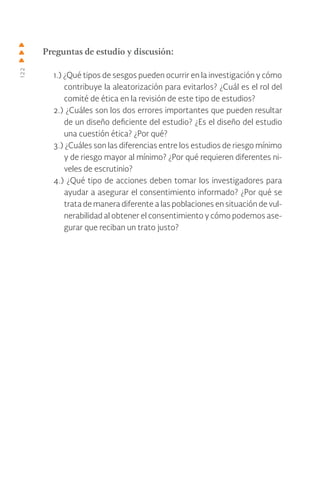 122
Preguntas de estudio y discusión:
1.) ¿Qué tipos de sesgos pueden ocurrir en la investigación y cómo
contribuye la aleatorización para evitarlos? ¿Cuál es el rol del
comité de ética en la revisión de este tipo de estudios?
2.) ¿Cuáles son los dos errores importantes que pueden resultar
de un diseño deficiente del estudio? ¿Es el diseño del estudio
una cuestión ética? ¿Por qué?
3.) ¿Cuáles son las diferencias entre los estudios de riesgo mínimo
y de riesgo mayor al mínimo? ¿Por qué requieren diferentes ni-
veles de escrutinio?
4.) ¿Qué tipo de acciones deben tomar los investigadores para
ayudar a asegurar el consentimiento informado? ¿Por qué se
trata de manera diferente a las poblaciones en situación de vul-
nerabilidad al obtener el consentimiento y cómo podemos ase-
gurar que reciban un trato justo?
 