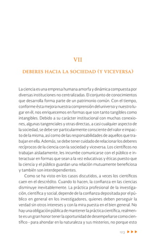 123
VII
deberes hacia la sociedad (y viceversa)
La ciencia es una empresa humana amorfa y dinámica compuesta por
diversas instituciones no centralizadas. El conjunto de conocimientos
que desarrolla forma parte de un patrimonio común. Con el tiempo,
conforme ésta mejora nuestra comprensión del universo y nuestro lu-
gar en él, nos enriquecemos en formas que son tanto tangibles como
intangibles. Debido a su carácter institucional con muchas conexio-
nes, algunas tangenciales y otras directas, a casi cualquier aspecto de
la sociedad, se debe ser particularmente consciente del valor e impac-
to de la misma, así como de las responsabilidades de aquellos que tra-
bajanenella.Además,sedebetenercuidadoderelacionarlosdeberes
recíprocos de la ciencia con la sociedad y viceversa. Los científicos no
trabajan aisladamente, les incumbe comunicarse con el público e in-
teractuar en formas que sean a la vez educativas y éticas puesto que
la ciencia y el público guardan una relación mutuamente beneficiosa
y también son interdependientes.
Como se ha visto en los casos discutidos, a veces los científicos
caen en el descrédito. Cuando lo hacen, la confianza en las ciencias
disminuye inevitablemente. La práctica profesional de la investiga-
ción, científica y social, depende de la confianza depositada por el pú-
blico en general en los investigadores, quienes deben perseguir la
verdad sin otros intereses y con la mira puesta en el bien general. No
hayunaobligaciónpúblicademantenerlaprácticacientífica,realmen-
teesungranhonortenerlaoportunidaddedesempeñarsecomocien-
tífico - para ahondar en la naturaleza y sus misterios, no porque esto
 