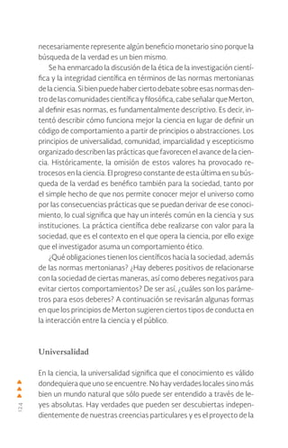 124
necesariamente represente algún beneficio monetario sino porque la
búsqueda de la verdad es un bien mismo.
Se ha enmarcado la discusión de la ética de la investigación cientí-
fica y la integridad científica en términos de las normas mertonianas
delaciencia.Sibienpuedehaberciertodebatesobreesasnormasden-
trodelascomunidadescientíficayfilosófica,cabeseñalarqueMerton,
al definir esas normas, es fundamentalmente descriptivo. Es decir, in-
tentó describir cómo funciona mejor la ciencia en lugar de definir un
código de comportamiento a partir de principios o abstracciones. Los
principios de universalidad, comunidad, imparcialidad y escepticismo
organizado describen las prácticas que favorecen el avance de la cien-
cia. Históricamente, la omisión de estos valores ha provocado re-
trocesos en la ciencia. El progreso constante de esta última en su bús-
queda de la verdad es benéfico también para la sociedad, tanto por
el simple hecho de que nos permite conocer mejor el universo como
por las consecuencias prácticas que se puedan derivar de ese conoci-
miento, lo cual significa que hay un interés común en la ciencia y sus
instituciones. La práctica científica debe realizarse con valor para la
sociedad, que es el contexto en el que opera la ciencia, por ello exige
que el investigador asuma un comportamiento ético.
¿Qué obligaciones tienen los científicos hacia la sociedad, además
de las normas mertonianas? ¿Hay deberes positivos de relacionarse
con la sociedad de ciertas maneras, así como deberes negativos para
evitar ciertos comportamientos? De ser así, ¿cuáles son los paráme-
tros para esos deberes? A continuación se revisarán algunas formas
en que los principios de Merton sugieren ciertos tipos de conducta en
la interacción entre la ciencia y el público.
Universalidad
En la ciencia, la universalidad significa que el conocimiento es válido
dondequiera que uno se encuentre. No hay verdades locales sino más
bien un mundo natural que sólo puede ser entendido a través de le-
yes absolutas. Hay verdades que pueden ser descubiertas indepen-
dientemente de nuestras creencias particulares y es el proyecto de la
 