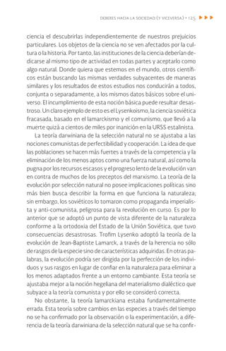 deberes hacia la sociedad (y viceversa) • 125
ciencia el descubrirlas independientemente de nuestros prejuicios
particulares. Los objetos de la ciencia no se ven afectados por la cul-
tura o la historia. Por tanto, las instituciones de la ciencia deberían de-
dicarse al mismo tipo de actividad en todas partes y aceptarlo como
algo natural. Donde quiera que estemos en el mundo, otros científi-
cos están buscando las mismas verdades subyacentes de maneras
similares y los resultados de estos estudios nos conducirán a todos,
conjunta o separadamente, a los mismos datos básicos sobre el uni-
verso. El incumplimiento de esta noción básica puede resultar desas-
troso. Un claro ejemplo de esto es el Lysenkoismo, la ciencia soviética
fracasada, basado en el lamarckismo y el comunismo, que llevó a la
muerte quizá a cientos de miles por inanición en la URSS estalinista.
La teoría darwiniana de la selección natural no se ajustaba a las
nociones comunistas de perfectibilidad y cooperación. La idea de que
las poblaciones se hacen más fuertes a través de la competencia y la
eliminación de los menos aptos como una fuerza natural, así como la
pugna por los recursos escasos y el progreso lento de la evolución van
en contra de muchos de los preceptos del marxismo. La teoría de la
evolución por selección natural no posee implicaciones políticas sino
más bien busca describir la forma en que funciona la naturaleza;
sin embargo, los soviéticos lo tomaron como propaganda imperialis-
ta y anti-comunista, peligrosa para la revolución en curso. Es por lo
anterior que se adoptó un punto de vista diferente de la naturaleza
conforme a la ortodoxia del Estado de la Unión Soviética, que tuvo
consecuencias desastrosas. Trofim Lysenko adoptó la teoría de la
evolución de Jean-Baptiste Lamarck, a través de la herencia no sólo
de rasgos de la especie sino de características adquiridas. En otras pa-
labras, la evolución podría ser dirigida por la perfección de los indivi-
duos y sus rasgos en lugar de confiar en la naturaleza para eliminar a
los menos adaptados frente a un entorno cambiante. Esta teoría se
ajustaba mejor a la noción hegeliana del materialismo dialéctico que
subyace a la teoría comunista y por ello se consideró correcta.
No obstante, la teoría lamarckiana estaba fundamentalmente
errada. Esta teoría sobre cambios en las especies a través del tiempo
no se ha confirmado por la observación o la experimentación, a dife-
rencia de la teoría darwiniana de la selección natural que se ha confir-
 