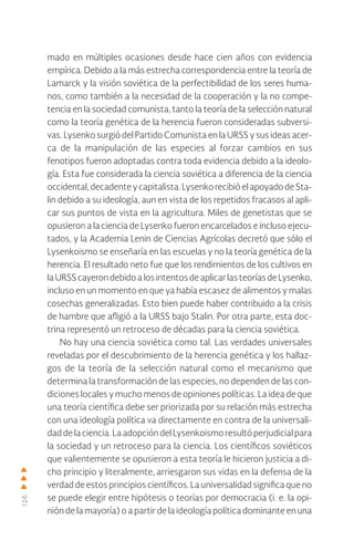 126
mado en múltiples ocasiones desde hace cien años con evidencia
empírica. Debido a la más estrecha correspondencia entre la teoría de
Lamarck y la visión soviética de la perfectibilidad de los seres huma-
nos, como también a la necesidad de la cooperación y la no compe-
tencia en la sociedad comunista, tanto la teoría de la selección natural
como la teoría genética de la herencia fueron consideradas subversi-
vas. Lysenko surgió del Partido Comunista en la URSS y sus ideas acer-
ca de la manipulación de las especies al forzar cambios en sus
fenotipos fueron adoptadas contra toda evidencia debido a la ideolo-
gía. Esta fue considerada la ciencia soviética a diferencia de la ciencia
occidental,decadenteycapitalista.LysenkorecibióelapoyadodeSta-
lin debido a su ideología, aun en vista de los repetidos fracasos al apli-
car sus puntos de vista en la agricultura. Miles de genetistas que se
opusieron a la ciencia de Lysenko fueron encarcelados e incluso ejecu-
tados, y la Academia Lenin de Ciencias Agrícolas decretó que sólo el
Lysenkoismo se enseñaría en las escuelas y no la teoría genética de la
herencia. El resultado neto fue que los rendimientos de los cultivos en
laURSScayerondebidoalosintentosdeaplicarlasteoríasdeLysenko,
incluso en un momento en que ya había escasez de alimentos y malas
cosechas generalizadas. Esto bien puede haber contribuido a la crisis
de hambre que afligió a la URSS bajo Stalin. Por otra parte, esta doc-
trina representó un retroceso de décadas para la ciencia soviética.
No hay una ciencia soviética como tal. Las verdades universales
reveladas por el descubrimiento de la herencia genética y los hallaz-
gos de la teoría de la selección natural como el mecanismo que
determina la transformación de las especies, no dependen de las con-
diciones locales y mucho menos de opiniones políticas. La idea de que
una teoría científica debe ser priorizada por su relación más estrecha
con una ideología política va directamente en contra de la universali-
dad de la ciencia. La adopción del Lysenkoismo resultó perjudicial para
la sociedad y un retroceso para la ciencia. Los científicos soviéticos
que valientemente se opusieron a esta teoría le hicieron justicia a di-
cho principio y literalmente, arriesgaron sus vidas en la defensa de la
verdad de estos principios científicos. La universalidad significa que no
se puede elegir entre hipótesis o teorías por democracia (i. e. la opi-
nión de la mayoría) o a partir de la ideología política dominante en una
 