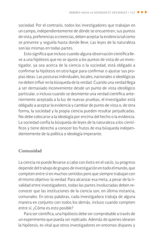 deberes hacia la sociedad (y viceversa) • 127
sociedad. Por el contrario, todos los investigadores que trabajan en
un campo, independientemente de dónde se encuentren, sus puntos
devista,preferenciasocreencias,debenaceptarlaevidenciatalcomo
se presente y seguirla hasta donde lleve. Las leyes de la naturaleza
son las mismas en todas partes.
Esto significa que incluso cuando alguna observación científica lle-
ve a una hipótesis que no se ajuste a los puntos de vista de un inves-
tigador, ya sea acerca de la ciencia o la sociedad, está obligado a
confirmar la hipótesis en otro lugar para confirmar o ajustar sus pro-
pias ideas. Las posturas individuales, locales, nacionales o ideológicas
no deben influir en la búsqueda de la verdad. Cuando una verdad llega
a ser demasiado inconveniente desde un punto de vista ideológico
particular, o incluso cuando se desmiente una verdad científica ante-
riormente aceptada a la luz de nuevas pruebas, el investigador está
obligado a aceptar la evidencia y cambiar de punto de vista o, de otra
forma, la sociedad y la propia ciencia pueden resultar perjudicadas.
No debe colocarse a la ideología por encima del hecho o la evidencia.
La sociedad confía la búsqueda de leyes de la naturaleza a los cientí-
ficos y tiene derecho a conocer los frutos de esa búsqueda indepen-
dientemente de la política o ideología imperante.
Comunidad
La ciencia no puede llevarse a cabo con éxito en el vacío, su progreso
dependedeltrabajodegruposdeinvestigaciónentodoel mundo,que
compiten entre sí en muchos sentidos pero que siempre trabajan con
el mismo objetivo: la verdad. Para alcanzar esa meta, a pesar de la ri-
validad entre investigadores, todas las partes involucradas deben re-
conocer que las instituciones de la ciencia son, en última instancia,
comunales. En otras palabras, cada investigadora trabaja de alguna
manera en conjunto con todos los demás, incluso cuando compiten
entre sí. ¿Cómo es esto posible?
Para ser científica, una hipótesis debe ser comprobable a través de
un experimento que pueda ser replicado. Además de quienes idearon
la hipótesis, es vital que otros investigadores en entornos dispares y
 