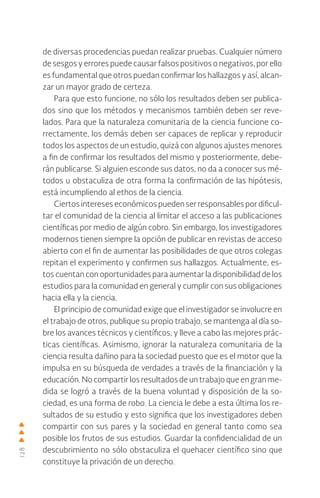 128
de diversas procedencias puedan realizar pruebas. Cualquier número
de sesgos y errores puede causar falsos positivos o negativos, por ello
es fundamental que otros puedan confirmar los hallazgos y así, alcan-
zar un mayor grado de certeza.
Para que esto funcione, no sólo los resultados deben ser publica-
dos sino que los métodos y mecanismos también deben ser reve-
lados. Para que la naturaleza comunitaria de la ciencia funcione co-
rrectamente, los demás deben ser capaces de replicar y reproducir
todos los aspectos de un estudio, quizá con algunos ajustes menores
a fin de confirmar los resultados del mismo y posteriormente, debe-
rán publicarse. Si alguien esconde sus datos, no da a conocer sus mé-
todos u obstaculiza de otra forma la confirmación de las hipótesis,
está incumpliendo al ethos de la ciencia.
Ciertos intereses económicos pueden ser responsables por dificul-
tar el comunidad de la ciencia al limitar el acceso a las publicaciones
científicas por medio de algún cobro. Sin embargo, los investigadores
modernos tienen siempre la opción de publicar en revistas de acceso
abierto con el fin de aumentar las posibilidades de que otros colegas
repitan el experimento y confirmen sus hallazgos. Actualmente, es-
tos cuentan con oportunidades para aumentar la disponibilidad de los
estudios para la comunidad en general y cumplir con sus obligaciones
hacia ella y la ciencia.
El principio de comunidad exige que el investigador se involucre en
el trabajo de otros, publique su propio trabajo, se mantenga al día so-
bre los avances técnicos y científicos, y lleve a cabo las mejores prác-
ticas científicas. Asimismo, ignorar la naturaleza comunitaria de la
ciencia resulta dañino para la sociedad puesto que es el motor que la
impulsa en su búsqueda de verdades a través de la financiación y la
educación. No compartir los resultados de un trabajo que en gran me-
dida se logró a través de la buena voluntad y disposición de la so-
ciedad, es una forma de robo. La ciencia le debe a esta última los re-
sultados de su estudio y esto significa que los investigadores deben
compartir con sus pares y la sociedad en general tanto como sea
posible los frutos de sus estudios. Guardar la confidencialidad de un
descubrimiento no sólo obstaculiza el quehacer científico sino que
constituye la privación de un derecho.
 
