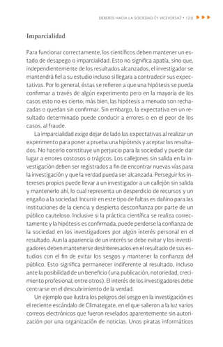 deberes hacia la sociedad (y viceversa) • 129
Imparcialidad
Para funcionar correctamente, los científicos deben mantener un es-
tado de desapego o imparcialidad. Esto no significa apatía, sino que,
independientemente de los resultados alcanzados, el investigador se
mantendrá fiel a su estudio incluso si llegara a contradecir sus expec-
tativas. Por lo general, éstas se refieren a que una hipótesis se pueda
confirmar a través de algún experimento pero en la mayoría de los
casos esto no es cierto; más bien, las hipótesis a menudo son recha-
zadas o quedan sin confirmar. Sin embargo, la expectativa en un re-
sultado determinado puede conducir a errores o en el peor de los
casos, al fraude.
La imparcialidad exige dejar de lado las expectativas al realizar un
experimento para poner a prueba una hipótesis y aceptar los resulta-
dos. No hacerlo constituye un perjuicio para la sociedad y puede dar
lugar a errores costosos o trágicos. Los callejones sin salida en la in-
vestigación deben ser registrados a fin de encontrar nuevas vías para
la investigación y que la verdad pueda ser alcanzada. Perseguir los in-
tereses propios puede llevar a un investigador a un callejón sin salida
y mantenerlo ahí, lo cual representa un desperdicio de recursos y un
engaño a la sociedad. Incurrir en este tipo de faltas es dañino para las
instituciones de la ciencia y despierta desconfianza por parte de un
público cauteloso. Inclusive si la práctica científica se realiza correc-
tamente y la hipótesis es confirmada, puede perderse la confianza de
la sociedad en los investigadores por algún interés personal en el
resultado. Aun la apariencia de un interés se debe evitar y los investi-
gadores deben mantenerse desinteresados en el resultado de sus es-
tudios con el fin de evitar los sesgos y mantener la confianza del
público. Esto significa permanecer indiferente al resultado, incluso
ante la posibilidad de un beneficio (una publicación, notoriedad, creci-
miento profesional, entre otros). El interés de los investigadores debe
centrarse en el descubrimiento de la verdad.
Un ejemplo que ilustra los peligros del sesgo en la investigación es
el reciente escándalo de Climategate, en el que salieron a la luz varios
correos electrónicos que fueron revelados aparentemente sin autori-
zación por una organización de noticias. Unos piratas informáticos
 