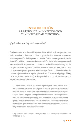 13
introducción
a la ética de la investigación
y la integridad científica
¿Qué es la ciencia y cuál es su ethos?
En el corazón de la discusión que se desarrollará en los capítulos pos-
teriores sobre la ética de la ciencia y sus instituciones se encuentra
una comprensión de lo que es la ciencia. Como marco general para la
discusión, el libro se centrará en una visión de la misma que no está
exenta de críticas, pero que concuerda con las ideas de la mayoría de
sus practicantes –ya sea conscientemente o no–, esto es, que la cien-
cia es una empresa que opera de la mejor forma cuando los científi-
cos trabajan conforme a principios éticos. El ethos (del griego, ἔθος,
carácter, hábito o destino) es lo que define la condición humana, al
respecto cabe señalarse que,
[…] ethos como carácter, lo tiene cualquiera, pues cualquiera se acos-
tumbra a ciertos hábitos a lo largo de su vida: el quid del asunto radica
en si ese ethos es libre y conscientemente adquirido, si implicó un pen-
sar por cuenta propia o si simplemente el individuo se ha dejado mol-
dear por costumbres que ha seguido sin cuestionarse, por costumbres
queestableciólamayoría.Laéticaasíentendidaserefierealareflexión
o a la acción que se lleva a cabo pensando por cuenta propia, razonan-
do y cuidando de nunca dañar a nadie.1
1 Cfr. Weber P., Pérez Tamayo R. “Ética y Bioética.” En La construcción de la Bioética. fce
(2007), pp. 13-24
 