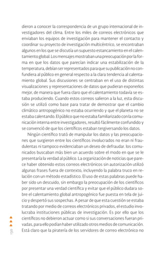 130
dieron a conocer la correspondencia de un grupo internacional de in-
vestigadores del clima. Entre los miles de correos electrónicos que
enviaban los equipos de investigación para mantener el contacto y
coordinar su proyecto de investigación multicéntrico, se encontraban
algunos en los que se discutía un supuesto estancamiento en el calen-
tamientoglobal.Losmensajesmostrabanunapreocupaciónporlafor-
ma en que los datos que parecían indicar una estabilización de la
temperatura,debíanserrepresentadosparaquesupublicaciónnocon-
fundiera al público en general respecto a la clara tendencia al calenta-
miento global. Sus discusiones se centraban en el uso de distintas
visualizaciones y representaciones de datos que pudieran exponerlos
mejor, de manera que fuera claro que el calentamiento todavía se es-
taba produciendo. Cuando estos correos salieron a la luz, esta discu-
sión se utilizó como base para tratar de demostrar que el cambio
climático antropogénico no estaba ocurriendo y que el planeta no se
estabacalentando.Elpúblicoquenoestabafamiliarizadoconlacomu-
nicación interna entre investigadores, resultó fácilmente confundido y
se convenció de que los científicos estaban tergiversando los datos.
Ningún científico trató de manipular los datos y las preocupacio-
nes que surgieron entre los científicos involucrados no eran ni frau-
dulentas ni tampoco evidenciaban un deseo de defraudar. los comu-
nicados buscaban más bien un acuerdo sobre el modo en que se le
presentaría la verdad al público. La organización de noticias que pare-
ce haber obtenido estos correos electrónicos sin autorización utilizó
algunas frases fuera de contexto, incluyendo la palabra truco en re-
lación con un método estadístico. El uso de estas palabras puede ha-
ber sido un descuido, sin embargo la preocupación de los científicos
por presentar una verdad científica y evitar que el público dudara so-
bre el calentamiento global antropogénico fue puesta en tela de jui-
cio y despertó sus sospechas. A pesar de que esta cuestión se estaba
tratando por medio de correos electrónicos privados, el estudio invo-
lucraba instituciones públicas de investigación. Es por ello que los
científicos no debieron actuar como si sus conversaciones fueran pri-
vadas,para ellopodíanhaberutilizadootrosmediosdecomunicación.
Está claro que la piratería de los servidores de correo electrónico no
 