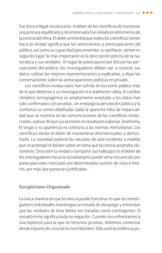 deberes hacia la sociedad (y viceversa) • 131
fue ético ni legal; no obstante, el deber de los científicos de mantener
una postura equilibrada y desinteresada fue violada en detrimento de
la ciencia del clima. El deber primordial que todos los científicos tienen
hacia la verdad significa que los sentimientos y preocupaciones del
público, así como su capacidad para entender su quehacer, vienen en
segundo lugar, lo más importante es la descripción precisa de la na-
turaleza y sus verdades . En lugar de preocuparse por discutir las per-
cepciones del público, los investigadores debían dar a conocer sus
datos, utilizar las mejores representaciones y explicarlas, y dejar las
conversaciones sobre las preocupaciones políticas en privado.
Los científicos involucrados han sufrido el escrutinio público más
de lo que debieron y su investigación era realmente válida. El cambio
climático antropogénico es ampliamente aceptado y los datos han
sido confirmados con pruebas, sin embargo la percepción pública y la
confianza se vieron debilitadas dada la aparente falta de imparciali-
dad que se muestra en las comunicaciones de los científicos involu-
crados,apesardequesusaccionesnoresultaronculposas.Asimismo,
El sesgo o su apariencia es contraria a las normas mertonianas. Los
científicos tienen el deber de mantenerse desinteresados y demos-
trarlo. La sociedad padeció las secuelas de este incidente a medida
que se prolongó el debate sobre un tema que la ciencia aceptaba cla-
ramente. Descubrir la verdad y compartir sus hallazgos es el deber de
los investigadores hacia la sociedad pero puede verse oscurecido por
preocupaciones marcadas por determinados puntos de vista e inte-
rés, por más que parezcan justificadas .
Escepticismo Organizado
La única manera en que la ciencia puede funcionar es que los investi-
gadores individuales mantengan un estado de desapego y entiendan
que las verdades de ésta deben ser tratadas como contingentes. El
escepticismo significa duda no negación. Cuando nos enfrentamos a
una hipótesis para la que no tenemos pruebas, debemos comenzar
desde el punto de vista de la incertidumbre. Sólo ante la evidencia po-
 
