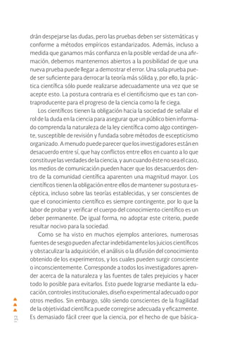 132
drán despejarse las dudas, pero las pruebas deben ser sistemáticas y
conforme a métodos empíricos estandarizados. Además, incluso a
medida que ganamos más confianza en la posible verdad de una afir-
mación, debemos mantenernos abiertos a la posibilidad de que una
nueva prueba puede llegar a demostrar el error. Una sola prueba pue-
de ser suficiente para derrocar la teoría más sólida y, por ello, la prác-
tica científica sólo puede realizarse adecuadamente una vez que se
acepte esto. La postura contraria es el cientificismo que es tan con-
traproducente para el progreso de la ciencia como la fe ciega.
Los científicos tienen la obligación hacia la sociedad de señalar el
rol de la duda en la ciencia para asegurar que un público bien informa-
do comprenda la naturaleza de la ley científica como algo contingen-
te, susceptible de revisión y fundada sobre métodos de escepticismo
organizado. A menudo puede parecer que los investigadores están en
desacuerdo entre sí, que hay conflictos entre ellos en cuanto a lo que
constituyelasverdadesdelaciencia,yauncuandoéstenoseaelcaso,
los medios de comunicación pueden hacer que los desacuerdos den-
tro de la comunidad científica aparenten una magnitud mayor. Los
científicos tienen la obligación entre ellos de mantener su postura es-
céptica, incluso sobre las teorías establecidas, y ser conscientes de
que el conocimiento científico es siempre contingente, por lo que la
labor de probar y verificar el cuerpo del conocimiento científico es un
deber permanente. De igual forma, no adoptar este criterio, puede
resultar nocivo para la sociedad.
Como se ha visto en muchos ejemplos anteriores, numerosas
fuentes de sesgo pueden afectar indebidamente los juicios científicos
y obstaculizar la adquisición, el análisis o la difusión del conocimiento
obtenido de los experimentos, y los cuales pueden surgir consciente
o inconscientemente. Corresponde a todos los investigadores apren-
der acerca de la naturaleza y las fuentes de tales prejuicios y hacer
todo lo posible para evitarlos. Esto puede lograrse mediante la edu-
cación,controlesinstitucionales,diseñoexperimentaladecuadoopor
otros medios. Sin embargo, sólo siendo conscientes de la fragilidad
de la objetividad científica puede corregirse adecuada y eficazmente.
Es demasiado fácil creer que la ciencia, por el hecho de que básica-
 