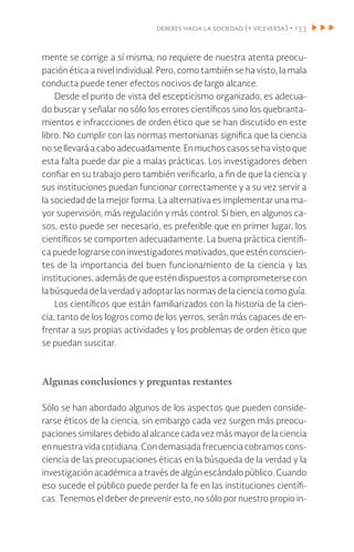 deberes hacia la sociedad (y viceversa) • 133
mente se corrige a sí misma, no requiere de nuestra atenta preocu-
pación ética a nivel individual. Pero, como también se ha visto, la mala
conducta puede tener efectos nocivos de largo alcance.
Desde el punto de vista del escepticismo organizado, es adecua-
do buscar y señalar no sólo los errores científicos sino los quebranta-
mientos e infraccciones de orden ético que se han discutido en este
libro. No cumplir con las normas mertonianas significa que la ciencia
no se llevará a cabo adecuadamente. En muchos casos se ha visto que
esta falta puede dar pie a malas prácticas. Los investigadores deben
confiar en su trabajo pero también verificarlo, a fin de que la ciencia y
sus instituciones puedan funcionar correctamente y a su vez servir a
la sociedad de la mejor forma. La alternativa es implementar una ma-
yor supervisión, más regulación y más control. Si bien, en algunos ca-
sos, esto puede ser necesario, es preferible que en primer lugar, los
científicos se comporten adecuadamente. La buena práctica científi-
ca puede lograrse con investigadores motivados, que estén conscien-
tes de la importancia del buen funcionamiento de la ciencia y las
instituciones, además de que estén dispuestos a comprometerse con
labúsqueda dela verdadyadoptarlasnormasdelacienciacomoguía.
Los científicos que están familiarizados con la historia de la cien-
cia, tanto de los logros como de los yerros, serán más capaces de en-
frentar a sus propias actividades y los problemas de orden ético que
se puedan suscitar.
Algunas conclusiones y preguntas restantes
Sólo se han abordado algunos de los aspectos que pueden conside-
rarse éticos de la ciencia, sin embargo cada vez surgen más preocu-
paciones similares debido al alcance cada vez más mayor de la ciencia
en nuestra vida cotidiana. Con demasiada frecuencia cobramos cons-
ciencia de las preocupaciones éticas en la búsqueda de la verdad y la
investigación académica a través de algún escándalo público. Cuando
eso sucede el público puede perder la fe en las instituciones científi-
cas. Tenemos el deber de prevenir esto, no sólo por nuestro propio in-
 